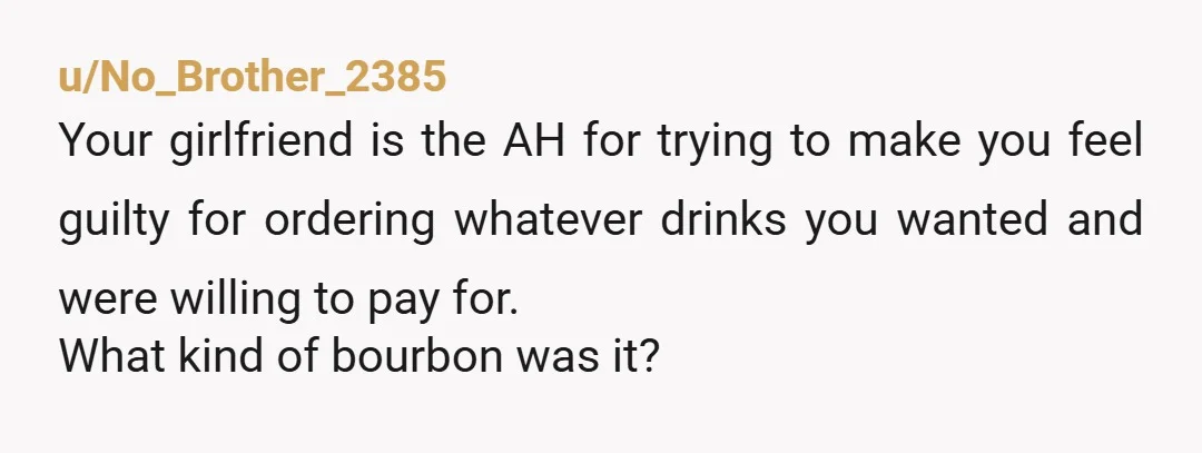 u/No_Brother_2385 Your girlfriend is the AH for trying to make you feel guilty for ordering whatever drinks you wanted and were willing to pay for. What kind of bourbon was...