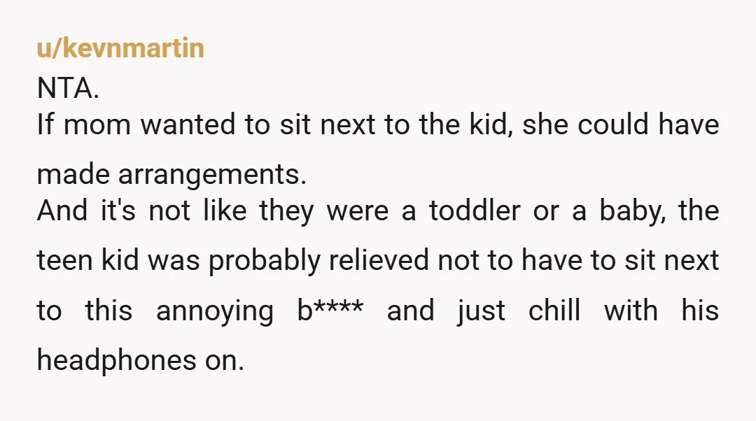 u/kevnmartin NTA. If mom wanted to sit next to the kid, she could have made arrangements. And it's not like they were a toddler or a baby, the teen kid...