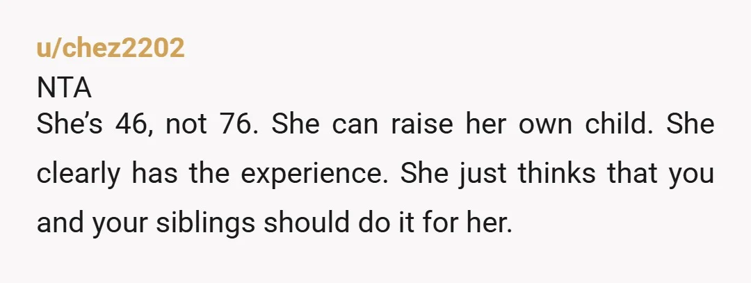 u/chez2202 NTA She’s 46, not 76. She can raise her own child. She clearly has the experience. She just thinks that you and your siblings should do it for her....