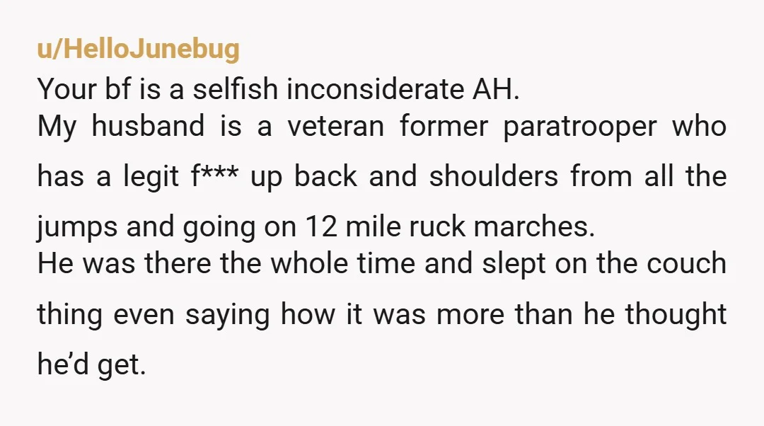 u/HelloJunebug Your bf is a selfish inconsiderate AH. My husband is a veteran former paratrooper who has a legit f*** up back and shoulders from all the jumps and going...