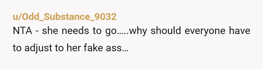 u/Odd_Substance_9032
NTA - she needs to go…..why should everyone have to adjust to her fake ass…