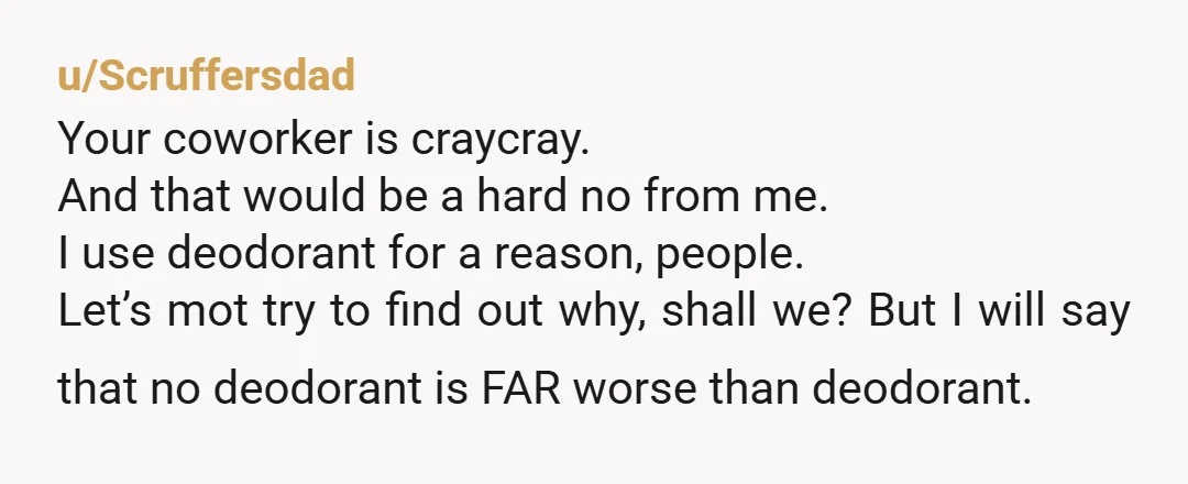 u/Scruffersdad Your coworker is craycray. And that would be a hard no from me. I use deodorant for a reason, people. Let’s mot try to find out why, shall we?...