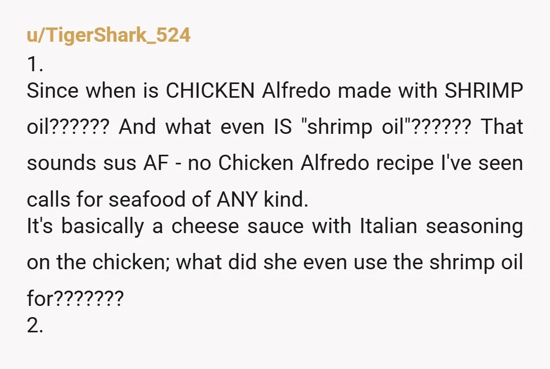 u/TigerShark_524 1. Since when is CHICKEN Alfredo made with SHRIMP oil?????? And what even IS "shrimp oil"?????? That sounds sus AF - no Chicken Alfredo recipe I've seen calls for...
