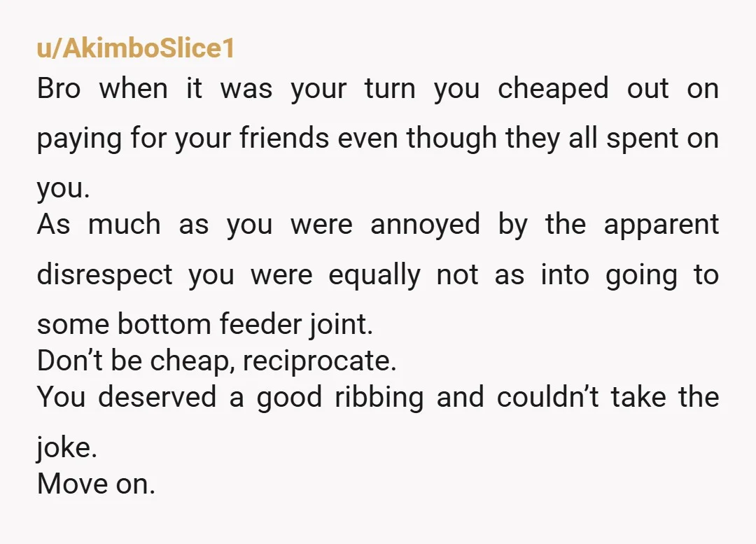u/AkimboSlice1 Bro when it was your turn you cheaped out on paying for your friends even though they all spent on you. As much as you were annoyed by the...