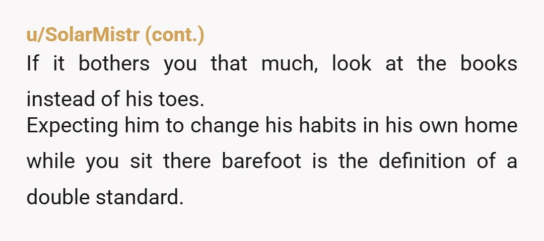 u/Actual-Deer1928
YTA.
It’s his home, not yours, and you’re barefoot as well.
If you don’t like seeing other people’s feet, don’t look at them. 
