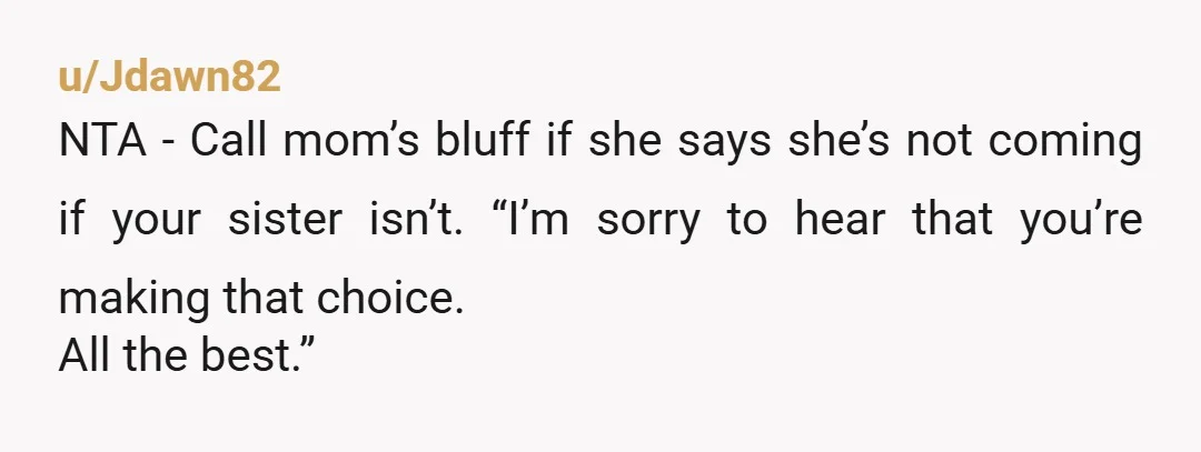 u/Jdawn82
NTA - Call mom’s bluff if she says she’s not coming if your sister isn’t. “I’m sorry to hear that you’re making that choice.
All the best.”