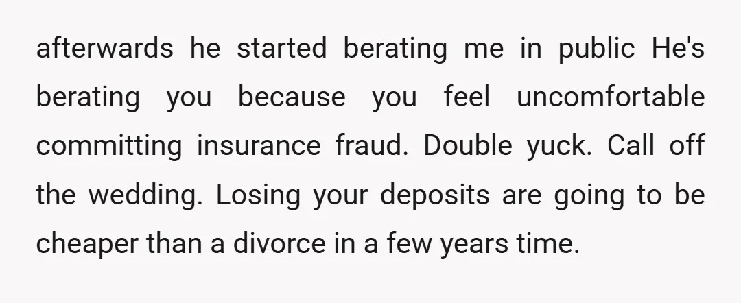 afterwards he started berating me in public He's berating you because you feel uncomfortable committing insurance fraud. Double yuck. Call off the wedding. Losing your deposits are going to be...
