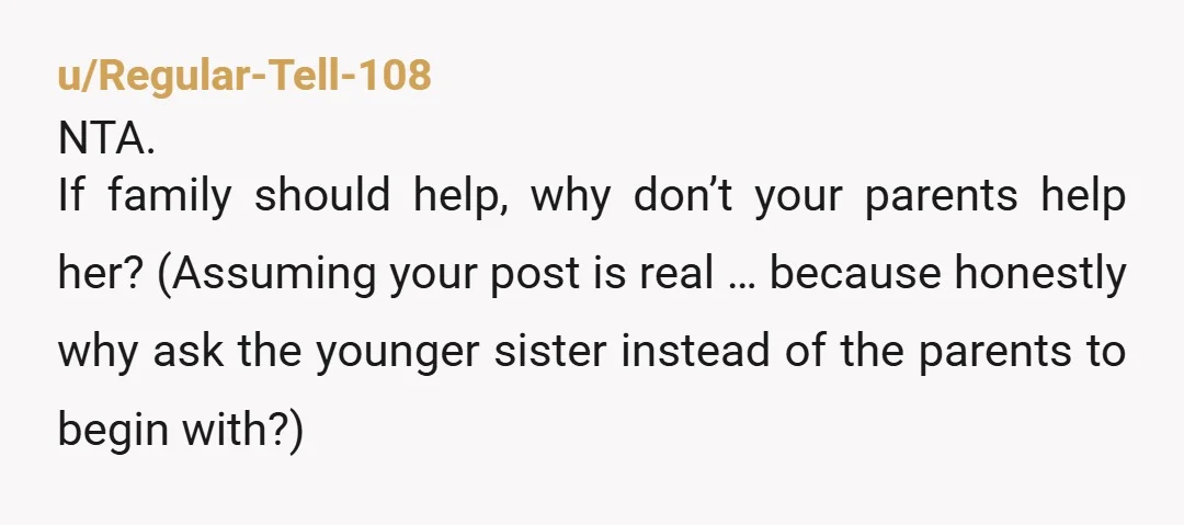 u/Regular-Tell-108 NTA. If family should help, why don’t your parents help her? (Assuming your post is real … because honestly why ask the younger sister instead of the parents to...