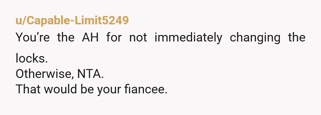 u/Capable-Limit5249
You’re the AH for not immediately changing the locks.
Otherwise, NTA.
That would be your fiancee.