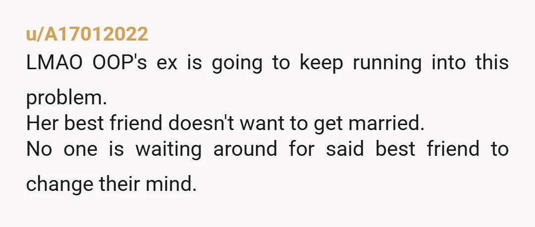 u/A17012022 LMAO OOP's ex is going to keep running into this problem. Her best friend doesn't want to get married. No one is waiting around for said best friend to...