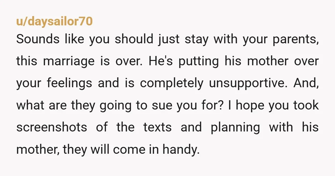 u/daysailor70 Sounds like you should just stay with your parents, this marriage is over. He's putting his mother over your feelings and is completely unsupportive. And, what are they going...