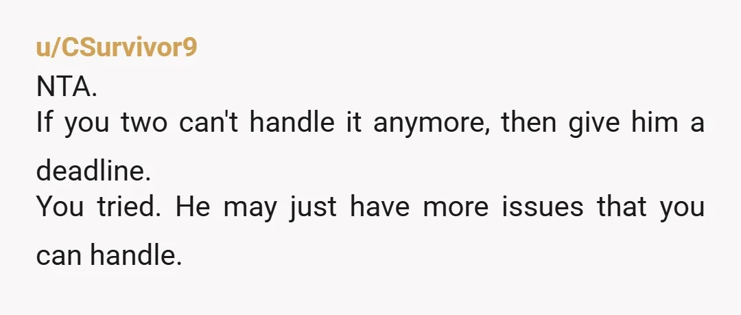 u/CSurvivor9
NTA.
If you two can't handle it anymore, then give him a deadline.
You tried. He may just have more issues that you can handle.