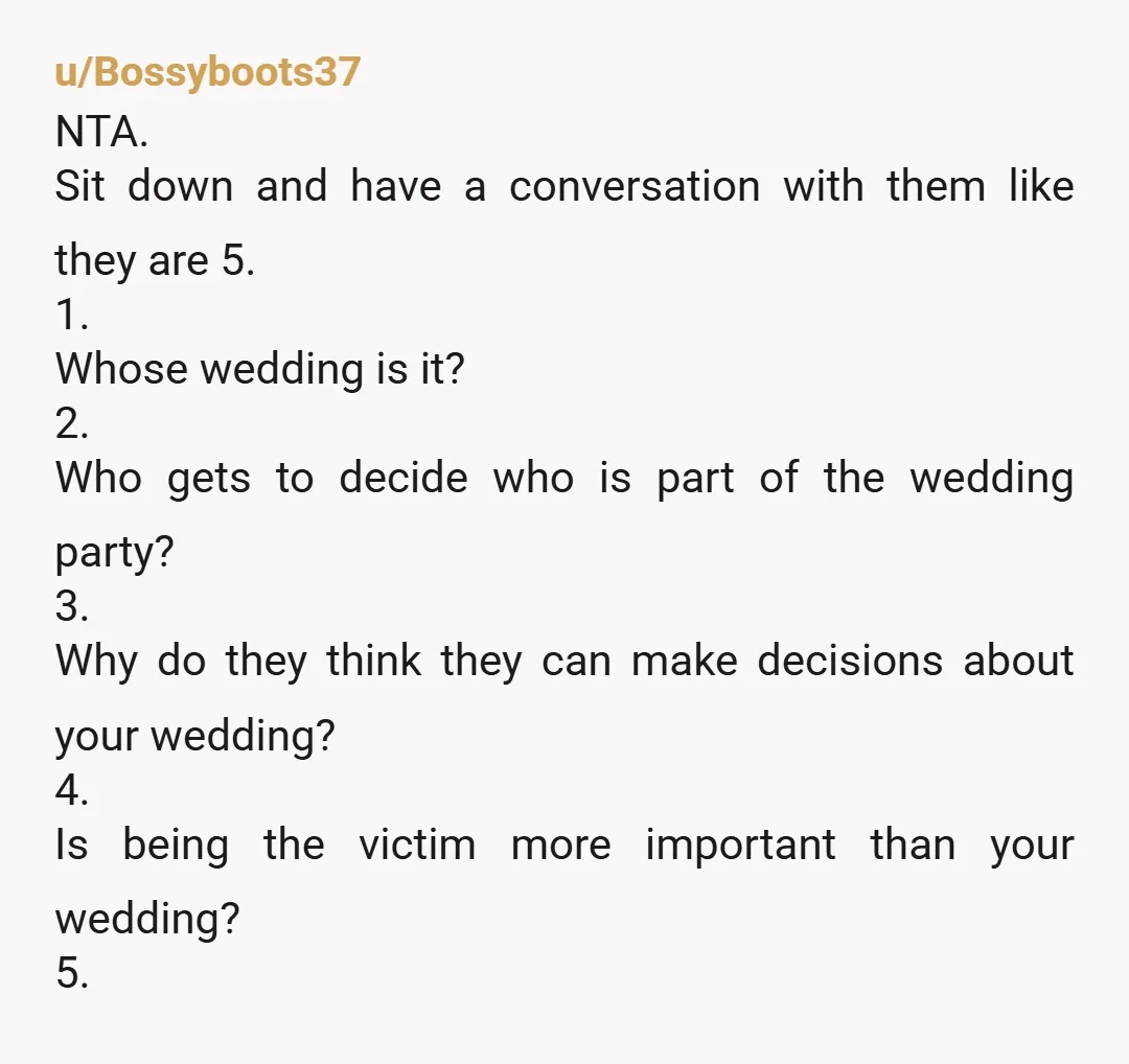 u/Bossyboots37 NTA. Sit down and have a conversation with them like they are 5. 1. Whose wedding is it? 2. Who gets to decide who is part of the wedding...