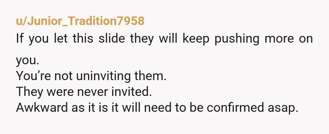 u/Junior_Tradition7958 If you let this slide they will keep pushing more on you. You’re not uninviting them. They were never invited. Awkward as it is it will need to be...