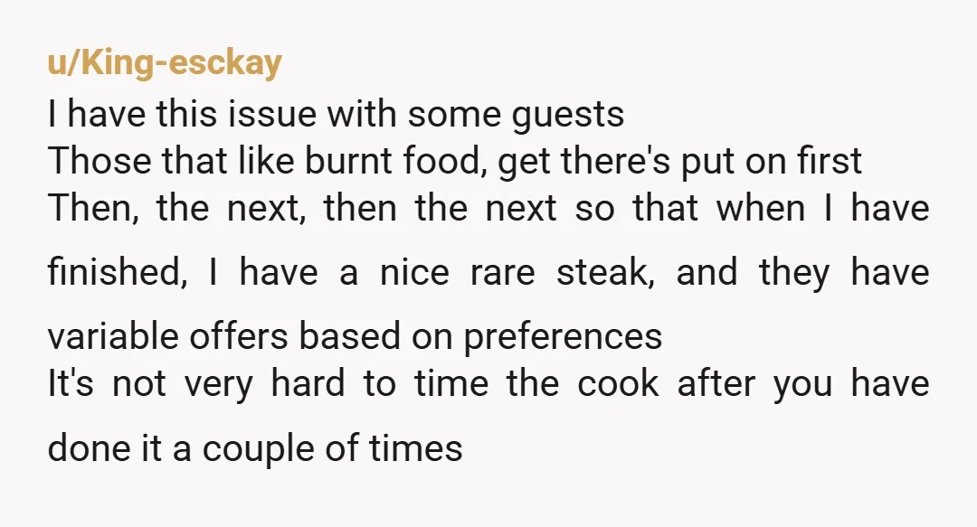 u/King-esckay I have this issue with some guests Those that like burnt food, get there's put on first Then, the next, then the next so that when I have finished,...