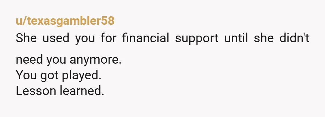 u/texasgambler58
She used you for financial support until she didn't need you anymore.
You got played.
Lesson learned.