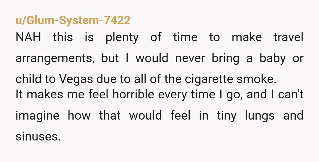 u/Glum-System-7422 NAH this is plenty of time to make travel arrangements, but I would never bring a baby or child to Vegas due to all of the cigarette smoke. It...