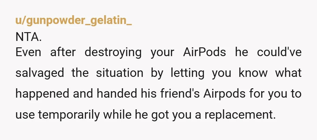 u/KiriYogi NTA- 1) EWWWWWWWW. Why would you loan something that goes directly into your ear canal? 2) He gave you someone else's, which ewwww part 2 because it was in...