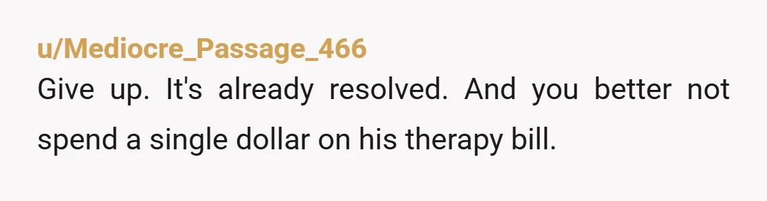 u/Mediocre_Passage_466
Give up. It's already resolved. And you better not spend a single dollar on his therapy bill.