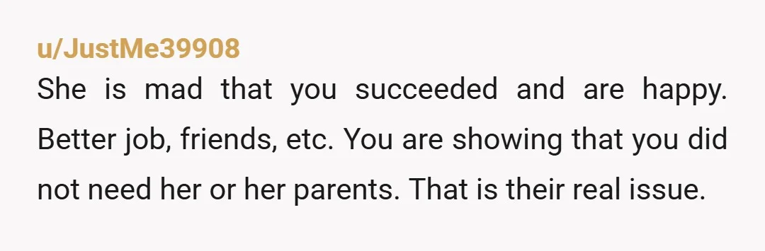 u/JustMe39908 She is mad that you succeeded and are happy. Better job, friends, etc. You are showing that you did not need her or her parents. That is their real...