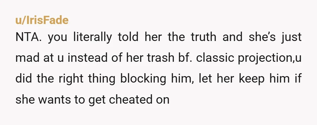 u/IrisFade NTA. you literally told her the truth and she’s just mad at u instead of her trash bf. classic projection,u did the right thing blocking him, let her keep...