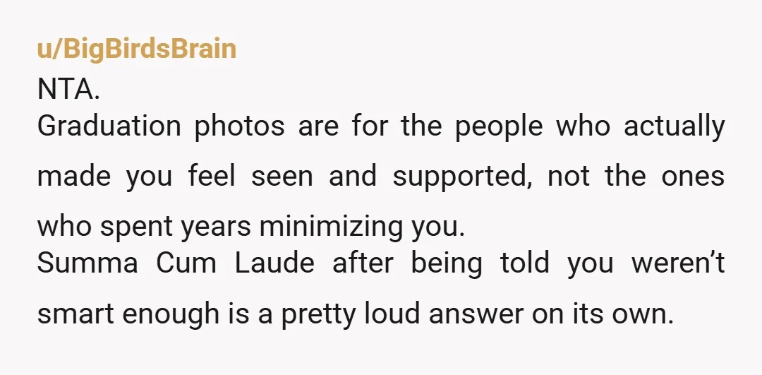 u/BigBirdsBrain NTA. Graduation photos are for the people who actually made you feel seen and supported, not the ones who spent years minimizing you. Summa Cum Laude after being told...