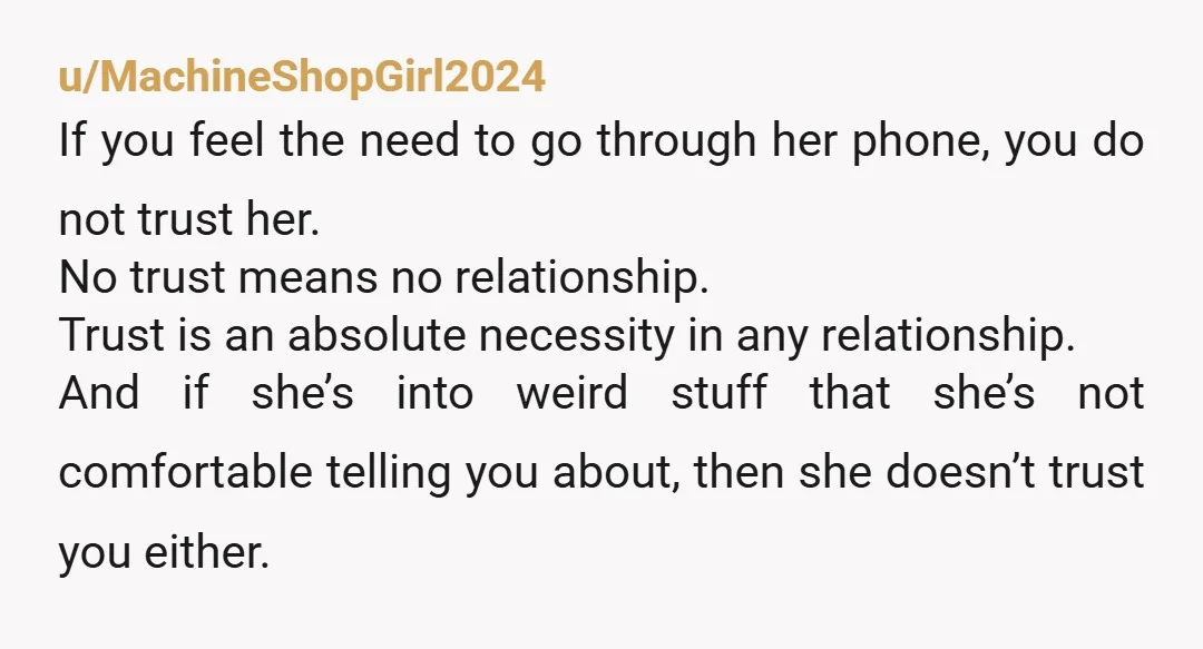 u/MachineShopGirl2024 If you feel the need to go through her phone, you do not trust her. No trust means no relationship. Trust is an absolute necessity in any relationship. And...
