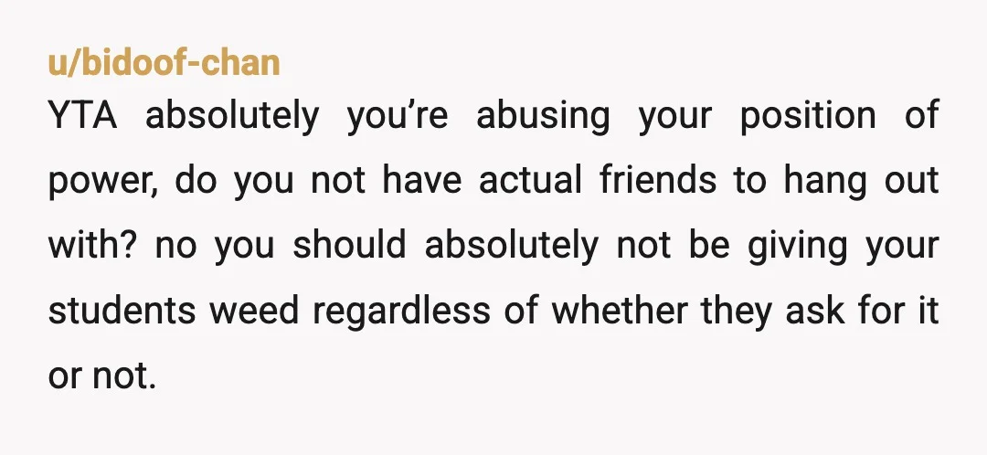 u/Landhippo13
YTH you shouldn't even be having edibles around students or in your place of work at all.
You have jumped way over the professional line.