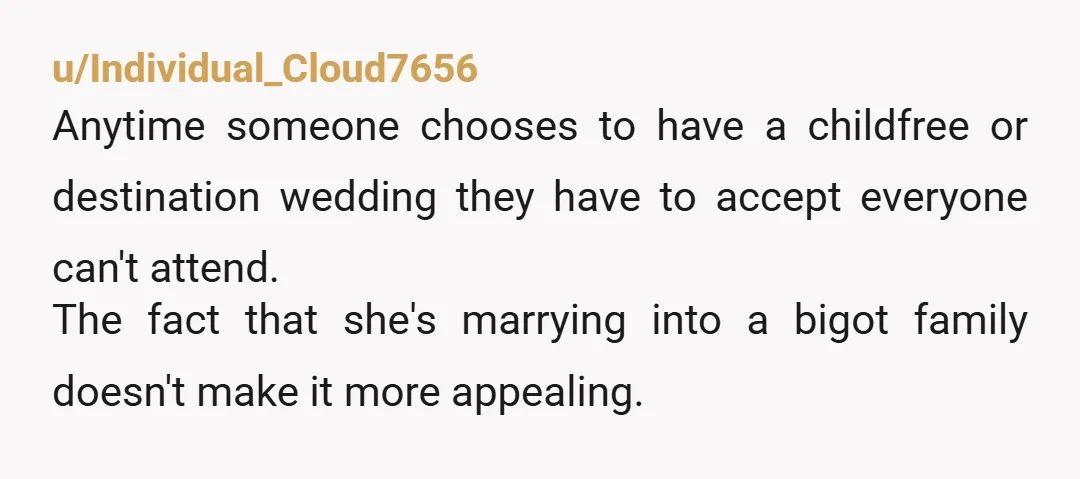 u/ResoluteMuse
The groom and his family are homophobic and your cousin is ok with this.
That you think that detail is the last on the list raised my eyebrows.