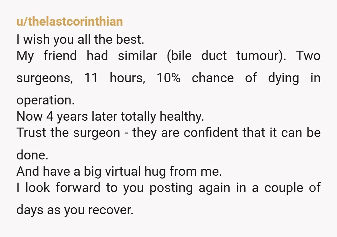 u/thelastcorinthian I wish you all the best. My friend had similar (bile duct tumour). Two surgeons, 11 hours, 10% chance of dying in operation. Now 4 years later totally healthy....