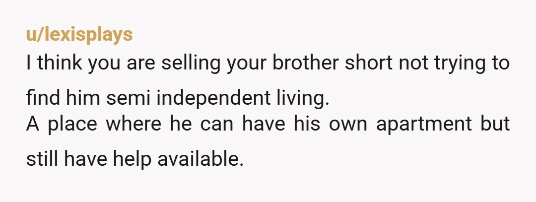 u/lexisplays I think you are selling your brother short not trying to find him semi independent living. A place where he can have his own apartment but still have help...
