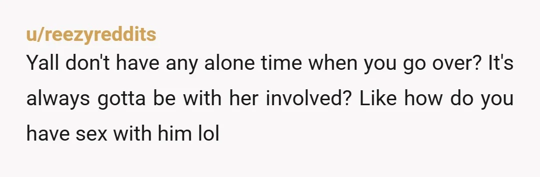 u/reezyreddits Yall don't have any alone time when you go over? It's always gotta be with her involved? Like how do you have sex with him lol
