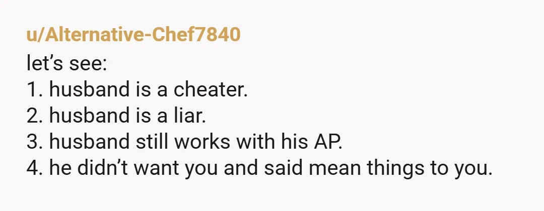 u/Alternative-Chef7840 let’s see: 1. husband is a cheater. 2. husband is a liar. 3. husband still works with his AP. 4. he didn’t want you and said mean things to...