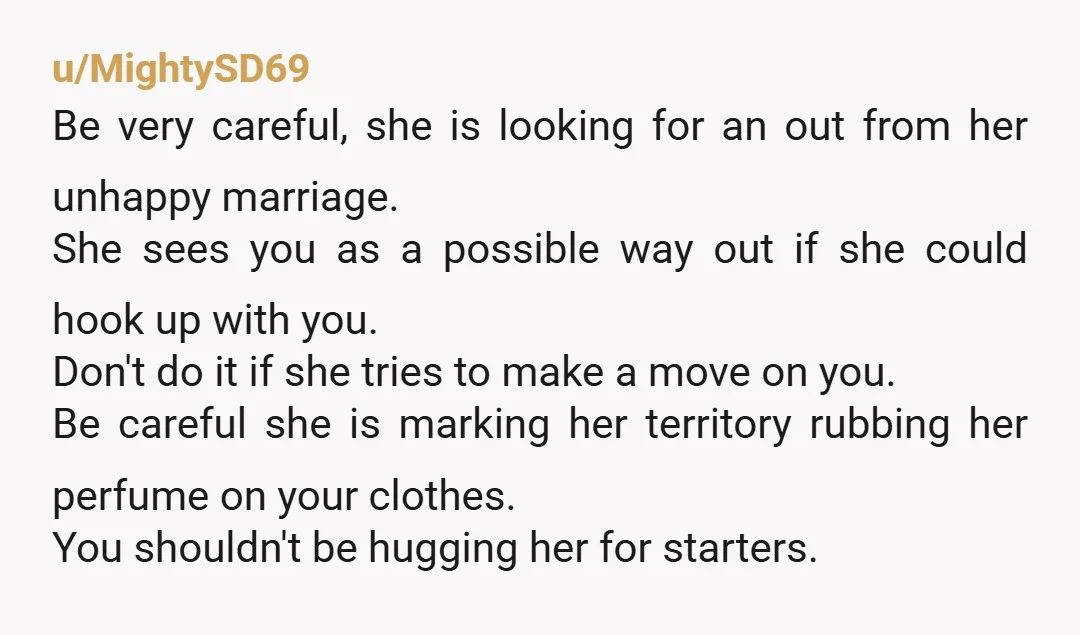 u/MightySD69 Be very careful, she is looking for an out from her unhappy marriage. She sees you as a possible way out if she could hook up with you. Don't...