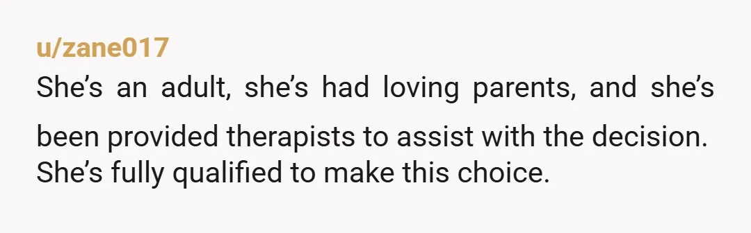 u/zane017 She’s an adult, she’s had loving parents, and she’s been provided therapists to assist with the decision. She’s fully qualified to make this choice. It shouldn’t be said in...