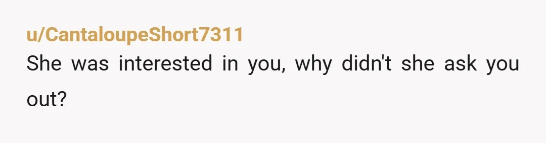 u/CantaloupeShort7311
She was interested in you, why didn't she ask you out?