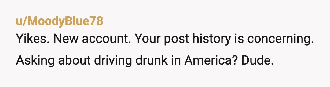 u/MoodyBlue78
Yikes. New account. Your post history is concerning. Asking about driving drunk in America? Dude.