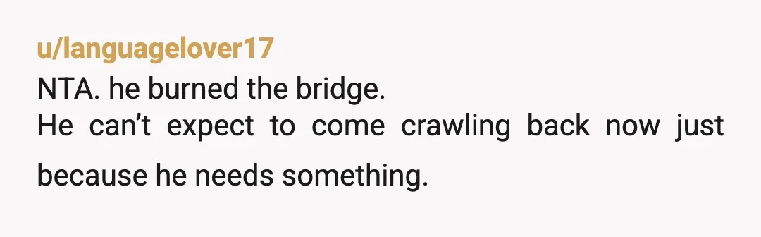 u/languagelover17
NTA. he burned the bridge.
He can’t expect to come crawling back now just because he needs something.