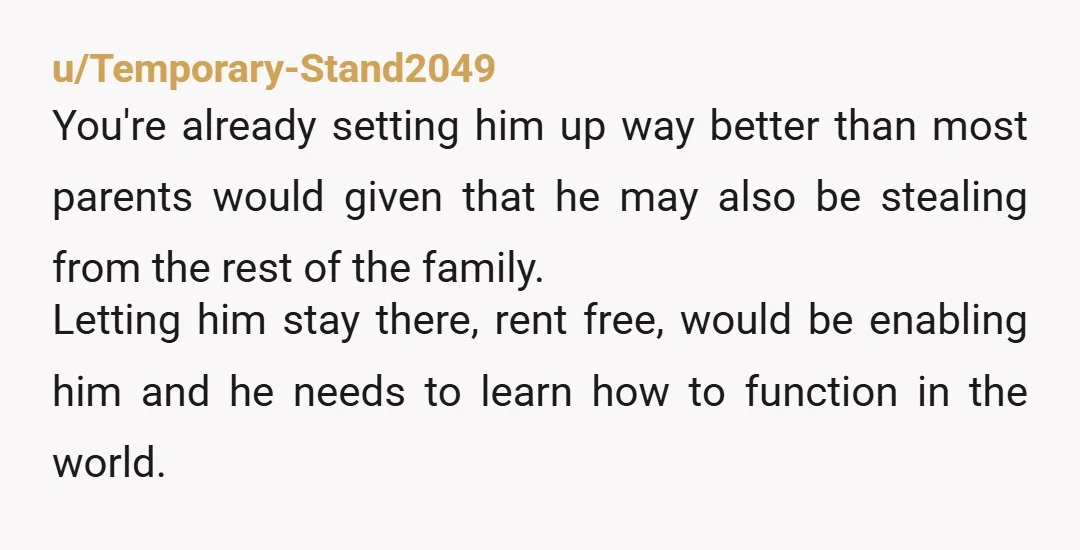 u/Temporary-Stand2049 You're already setting him up way better than most parents would given that he may also be stealing from the rest of the family. Letting him stay there, rent...