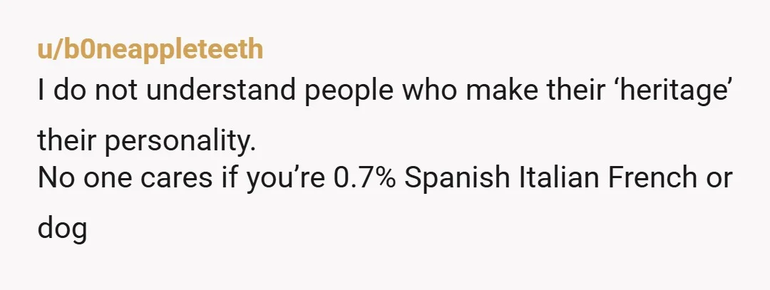 u/b0neappleteeth
I do not understand people who make their ‘heritage’ their personality.
No one cares if you’re 0.7% Spanish Italian French or dog 