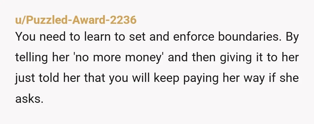 u/Puzzled-Award-2236 You need to learn to set and enforce boundaries. By telling her 'no more money' and then giving it to her just told her that you will keep paying...