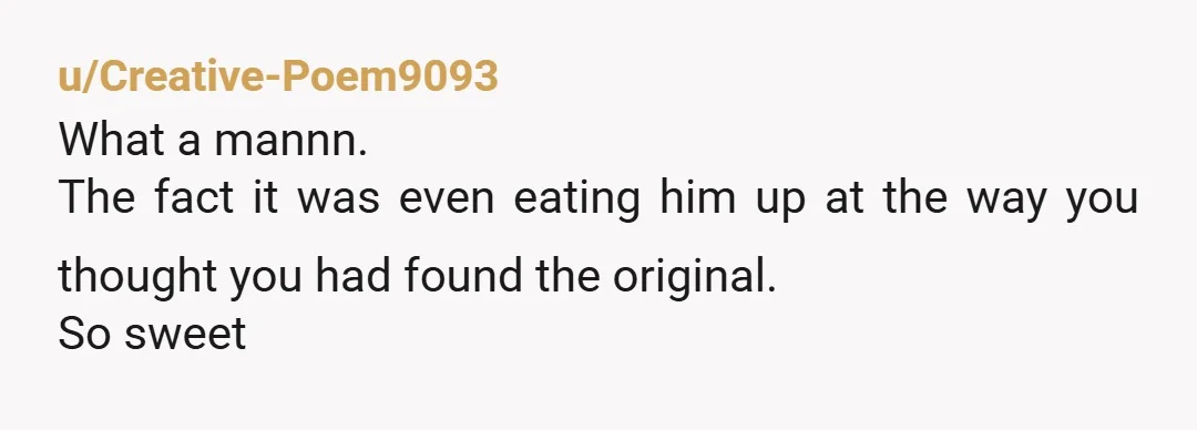 u/Creative-Poem9093
What a mannn.
The fact it was even eating him up at the way you thought you had found the original.
So sweet