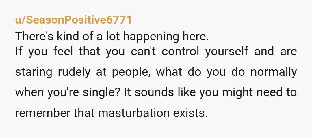 u/SeasonPositive6771 There's kind of a lot happening here. If you feel that you can't control yourself and are staring rudely at people, what do you do normally when you're single?...