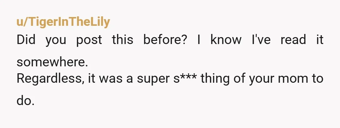 u/TigerInTheLily
Did you post this before? I know I've read it somewhere.
Regardless, it was a super s*** thing of your mom to do.