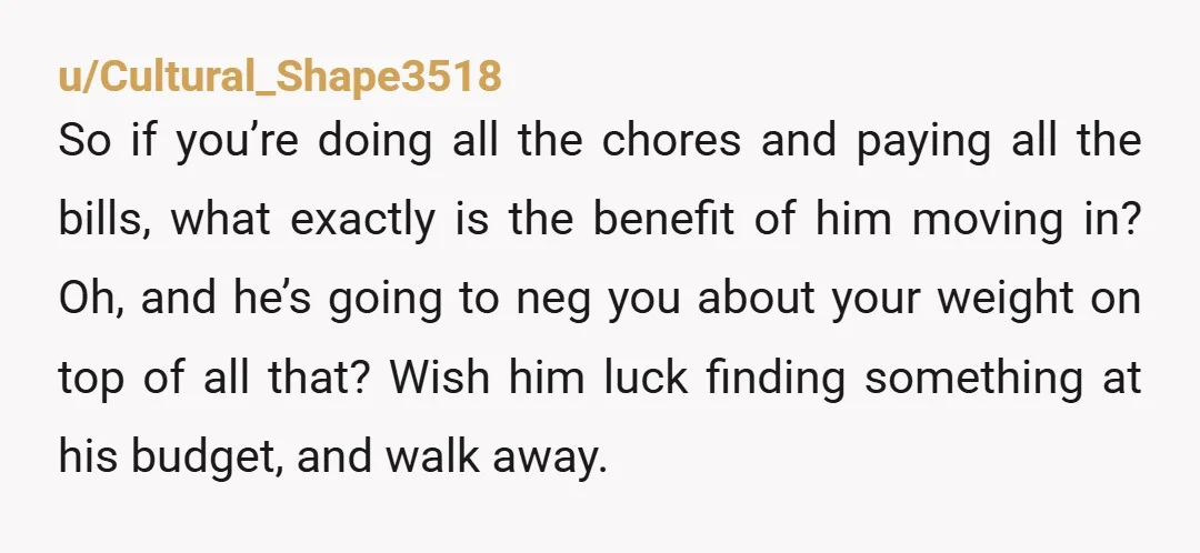 u/Cultural_Shape3518 So if you’re doing all the chores and paying all the bills, what exactly is the benefit of him moving in?  Oh, and he’s going to neg you about...