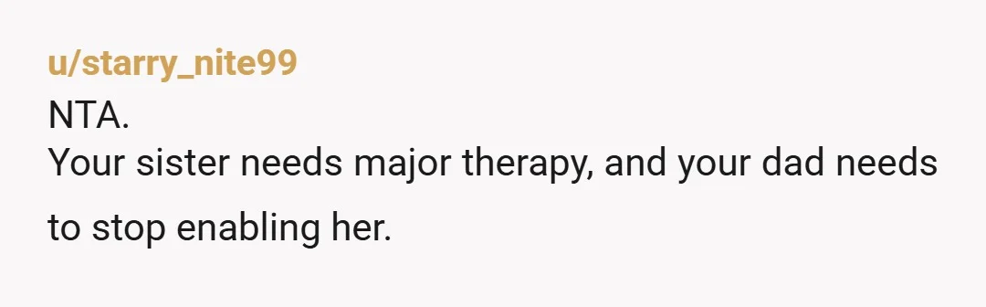 u/starry_nite99
NTA.
Your sister needs major therapy, and your dad needs to stop enabling her.