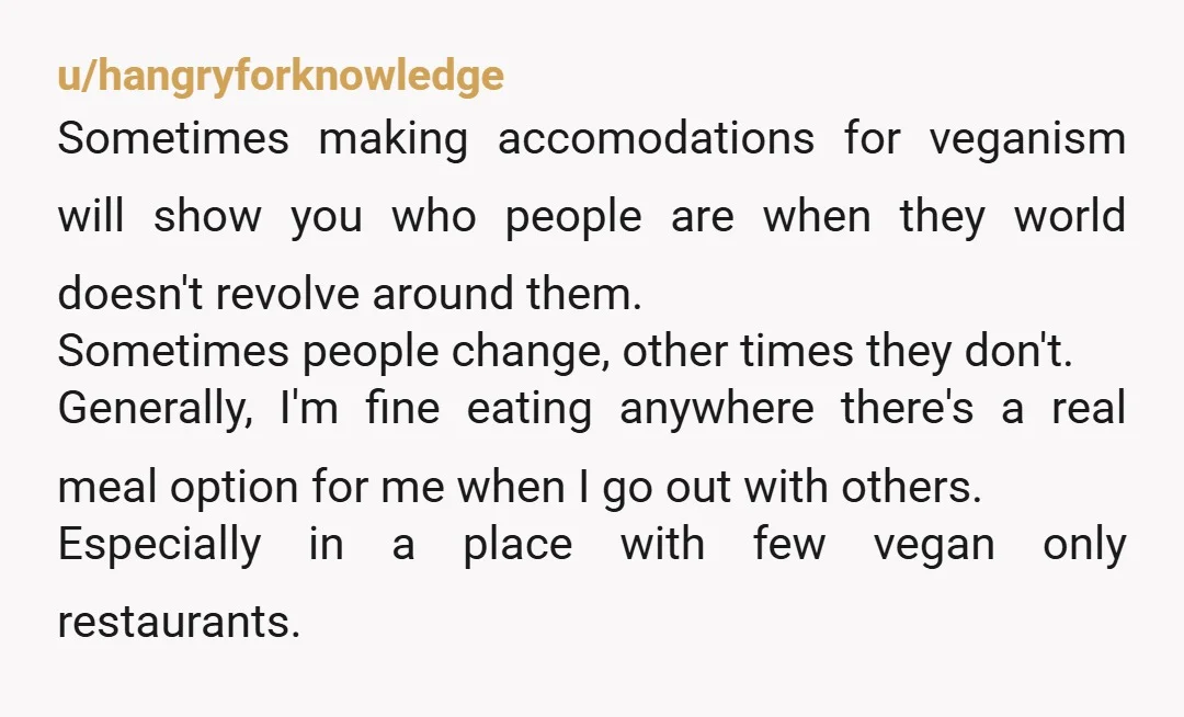 u/hangryforknowledge Sometimes making accomodations for veganism will show you who people are when they world doesn't revolve around them. Sometimes people change, other times they don't. Generally, I'm fine eating...