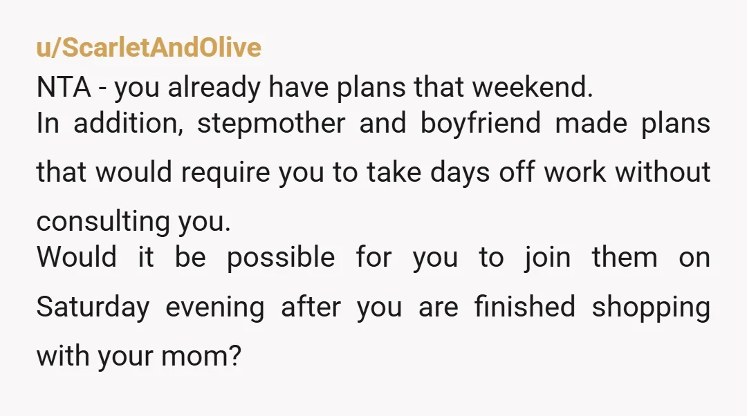 u/ScarletAndOlive NTA - you already have plans that weekend. In addition, stepmother and boyfriend made plans that would require you to take days off work without consulting you. Would it...