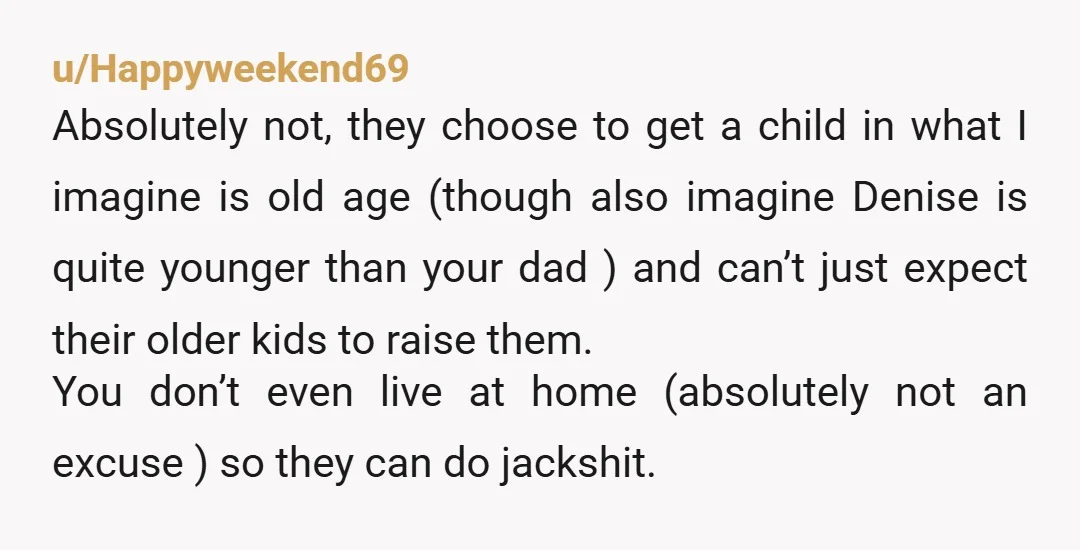u/Happyweekend69 Absolutely not, they choose to get a child in what I imagine is old age (though also imagine Denise is quite younger than your dad ) and can’t just...