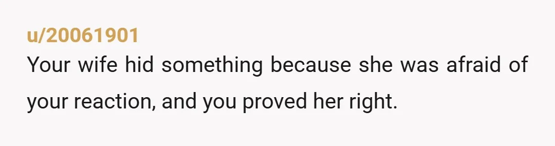 u/20061901
Your wife hid something because she was afraid of your reaction, and you proved her right. 